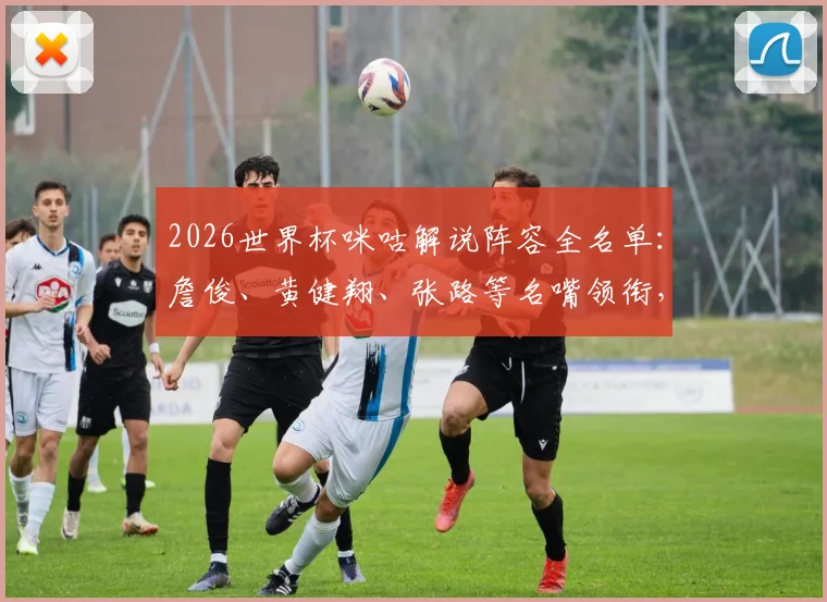 2026世界杯咪咕解说阵容全名单：詹俊、黄健翔、张路等名嘴领衔，附赛事解说安排与观看平台指南