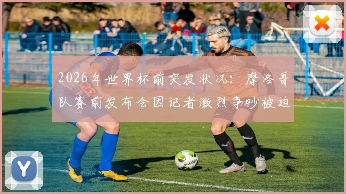 2026年世界杯前突发状况:摩洛哥队赛前发布会因记者激烈争吵被迫中断,事件全过程与各方反应解析